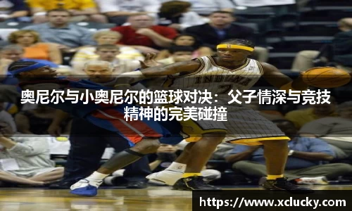 奥尼尔与小奥尼尔的篮球对决：父子情深与竞技精神的完美碰撞